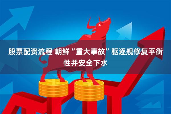 股票配资流程 朝鲜“重大事故”驱逐舰修复平衡性并安全下水