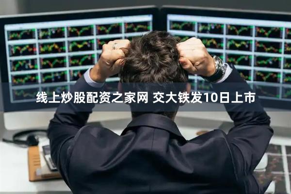 线上炒股配资之家网 交大铁发10日上市