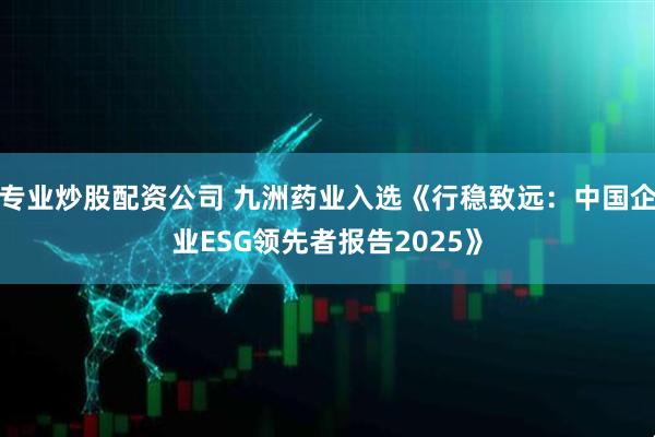 专业炒股配资公司 九洲药业入选《行稳致远：中国企业ESG领先者报告2025》