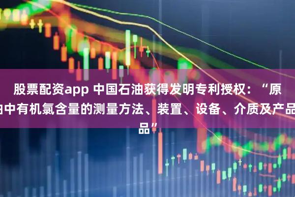 股票配资app 中国石油获得发明专利授权：“原油中有机氯含量的测量方法、装置、设备、介质及产品”