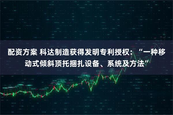 配资方案 科达制造获得发明专利授权：“一种移动式倾斜顶托捆扎设备、系统及方法”