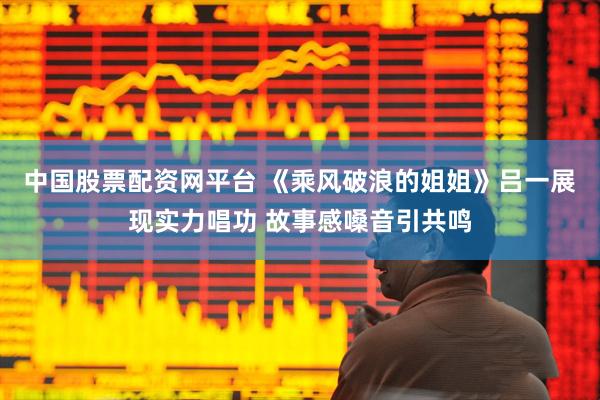 中国股票配资网平台 《乘风破浪的姐姐》吕一展现实力唱功 故事感嗓音引共鸣
