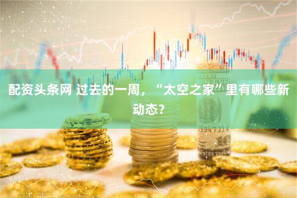 配资头条网 过去的一周，“太空之家”里有哪些新动态？