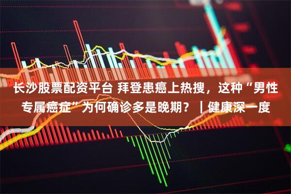 长沙股票配资平台 拜登患癌上热搜，这种“男性专属癌症”为何确诊多是晚期？｜健康深一度
