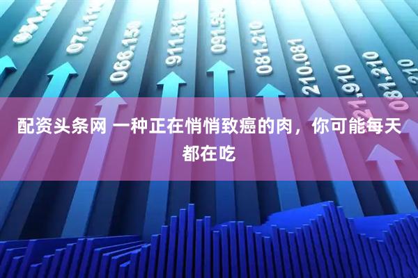 配资头条网 一种正在悄悄致癌的肉，你可能每天都在吃