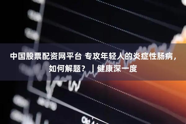 中国股票配资网平台 专攻年轻人的炎症性肠病，如何解题？｜健康深一度