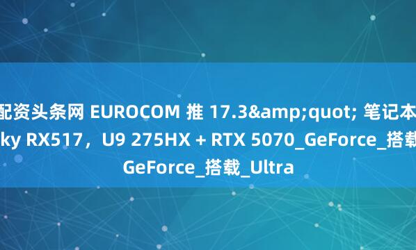 配资头条网 EUROCOM 推 17.3&quot; 笔记本 Nightsky RX517，U9 275HX + RTX 5070_GeForce_搭载_Ultra