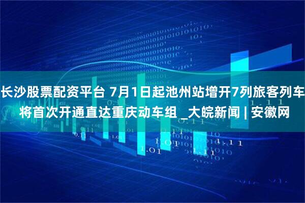 长沙股票配资平台 7月1日起池州站增开7列旅客列车 将首次开通直达重庆动车组 _大皖新闻 | 安徽网