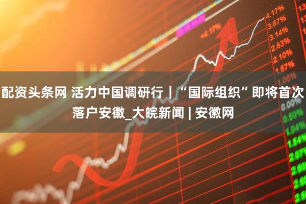 配资头条网 活力中国调研行｜“国际组织”即将首次落户安徽_大皖新闻 | 安徽网