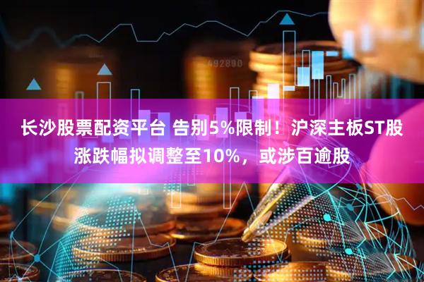 长沙股票配资平台 告别5%限制！沪深主板ST股涨跌幅拟调整至10%，或涉百逾股