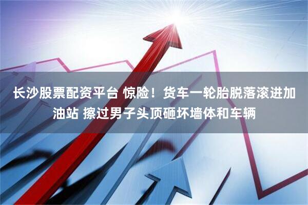 长沙股票配资平台 惊险！货车一轮胎脱落滚进加油站 擦过男子头顶砸坏墙体和车辆