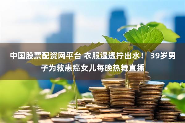 中国股票配资网平台 衣服湿透拧出水！ 39岁男子为救患癌女儿每晚热舞直播
