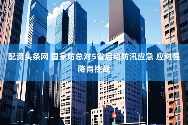 配资头条网 国家防总对5省启动防汛应急 应对强降雨挑战