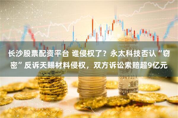 长沙股票配资平台 谁侵权了？永太科技否认“窃密”反诉天赐材料侵权，双方诉讼索赔超9亿元