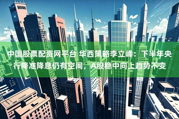中国股票配资网平台 华西策略李立峰：下半年央行降准降息仍有空间，A股稳中向上趋势不变