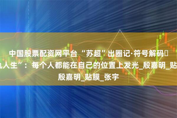 中国股票配资网平台 “苏超”出圈记·符号解码㊳｜“双轨人生”：每个人都能在自己的位置上发光_殷嘉明_贴膜_张宇