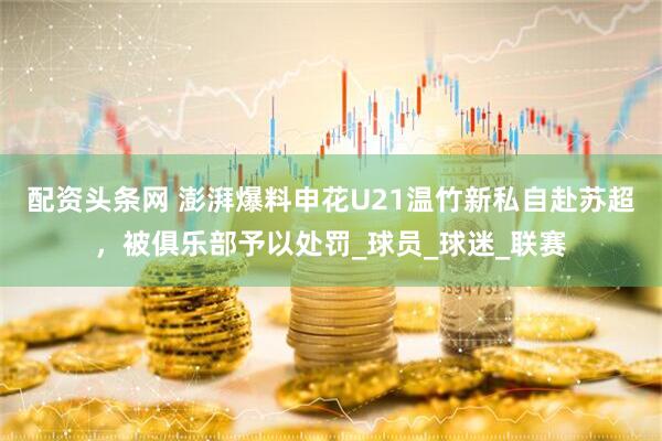 配资头条网 澎湃爆料申花U21温竹新私自赴苏超，被俱乐部予以处罚_球员_球迷_联赛