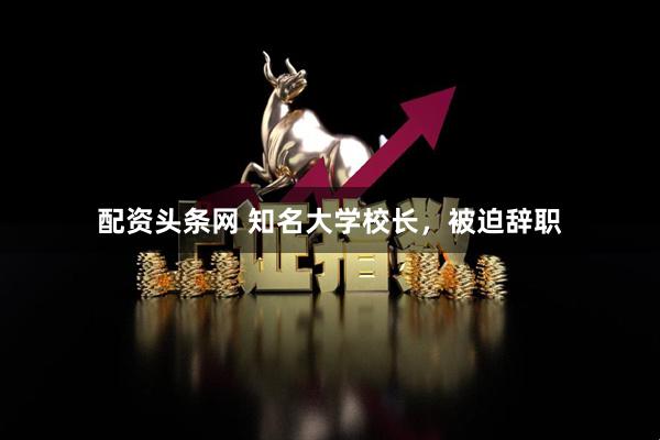 配资头条网 知名大学校长，被迫辞职