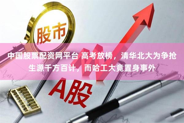 中国股票配资网平台 高考放榜，清华北大为争抢生源千方百计，而哈工大竟置身事外