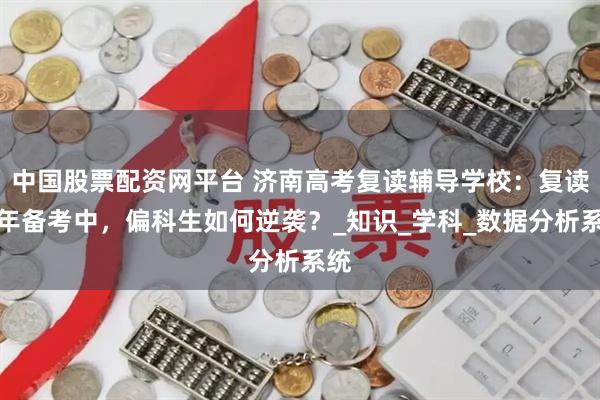 中国股票配资网平台 济南高考复读辅导学校：复读一年备考中，偏科生如何逆袭？_知识_学科_数据分析系统