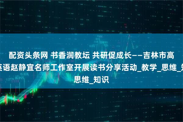 配资头条网 书香润教坛 共研促成长——吉林市高中英语赵静宜名师工作室开展读书分享活动_教学_思维_知识