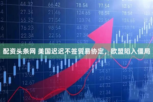 配资头条网 美国迟迟不签贸易协定，欧盟陷入僵局