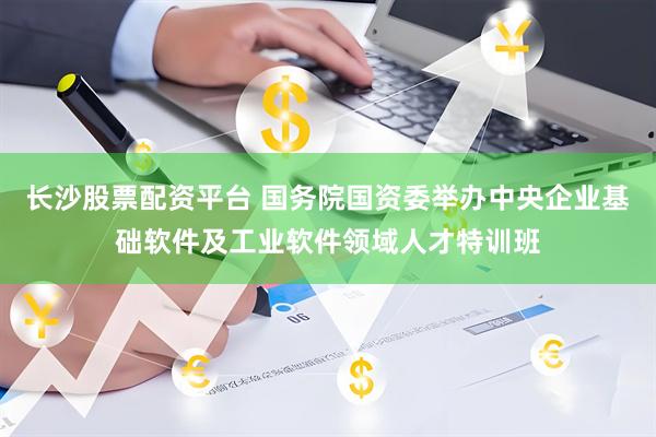 长沙股票配资平台 国务院国资委举办中央企业基础软件及工业软件领域人才特训班