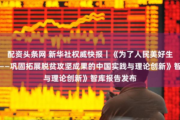 配资头条网 新华社权威快报｜《为了人民美好生活接续奋斗——巩固拓展脱贫攻坚成果的中国实践与理论创新》智库报告发布