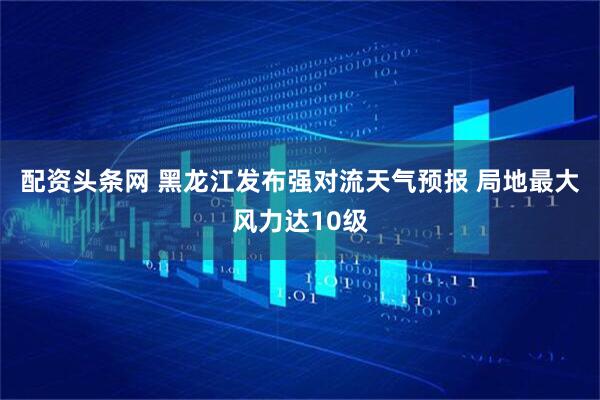 配资头条网 黑龙江发布强对流天气预报 局地最大风力达10级