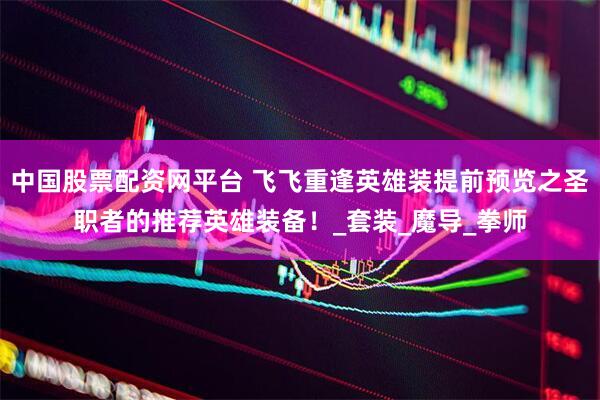 中国股票配资网平台 飞飞重逢英雄装提前预览之圣职者的推荐英雄装备！_套装_魔导_拳师