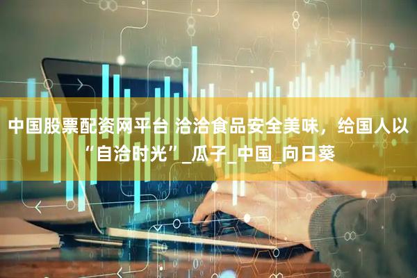 中国股票配资网平台 洽洽食品安全美味，给国人以“自洽时光”_瓜子_中国_向日葵