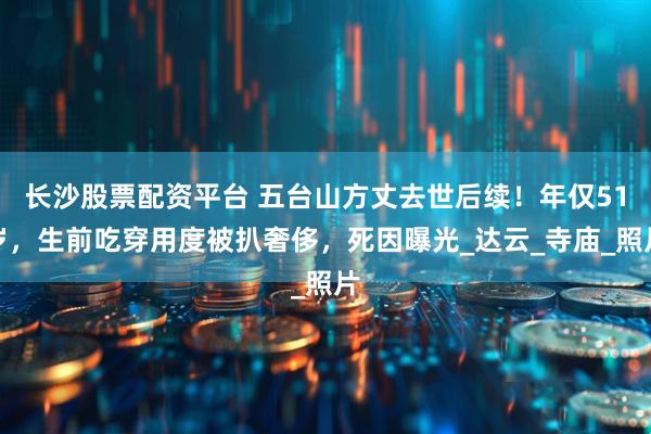 长沙股票配资平台 五台山方丈去世后续！年仅51岁，生前吃穿用度被扒奢侈，死因曝光_达云_寺庙_照片