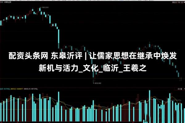 配资头条网 东皋沂评 | 让儒家思想在继承中焕发新机与活力_文化_临沂_王羲之