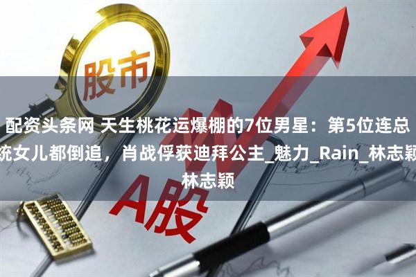 配资头条网 天生桃花运爆棚的7位男星：第5位连总统女儿都倒追，肖战俘获迪拜公主_魅力_Rain_林志颖