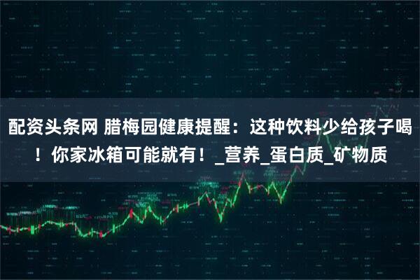 配资头条网 腊梅园健康提醒：这种饮料少给孩子喝！你家冰箱可能就有！_营养_蛋白质_矿物质