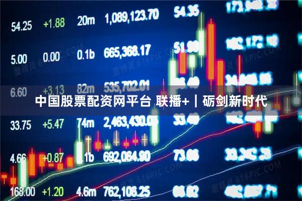 中国股票配资网平台 联播+｜砺剑新时代