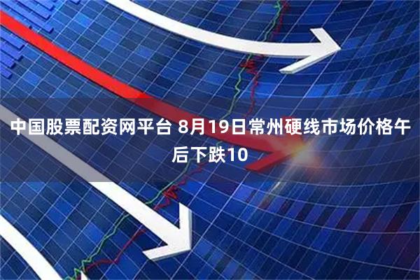 中国股票配资网平台 8月19日常州硬线市场价格午后下跌10