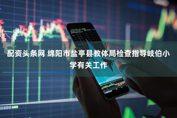 配资头条网 绵阳市盐亭县教体局检查指导岐伯小学有关工作