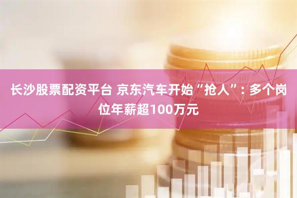 长沙股票配资平台 京东汽车开始“抢人”: 多个岗位年薪超100万元