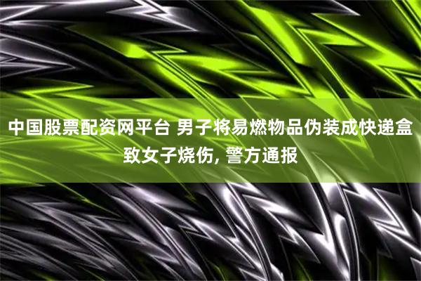 中国股票配资网平台 男子将易燃物品伪装成快递盒致女子烧伤, 警方通报