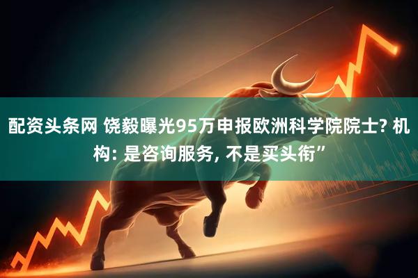 配资头条网 饶毅曝光95万申报欧洲科学院院士? 机构: 是咨询服务, 不是买头衔”