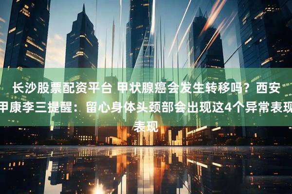 长沙股票配资平台 甲状腺癌会发生转移吗？西安甲康李三提醒：留心身体头颈部会出现这4个异常表现
