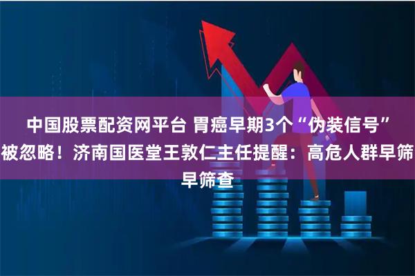中国股票配资网平台 胃癌早期3个“伪装信号”易被忽略！济南国医堂王敦仁主任提醒：高危人群早筛查