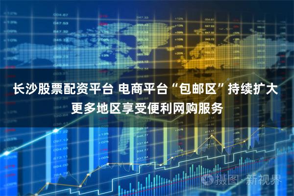 长沙股票配资平台 电商平台“包邮区”持续扩大 更多地区享受便利网购服务
