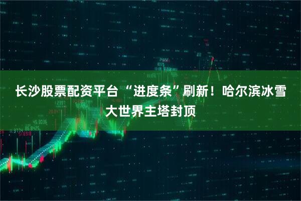 长沙股票配资平台 “进度条”刷新!哈尔滨冰雪大世界主塔封顶