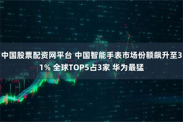 中国股票配资网平台 中国智能手表市场份额飙升至31% 全球TOP5占3家 华为最猛