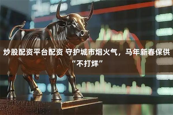 炒股配资平台配资 守护城市烟火气,马年新春保供“不打烊”