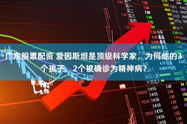 广东股票配资 爱因斯坦是顶级科学家，为何他的3个孩子，2个被确诊为精神病？
