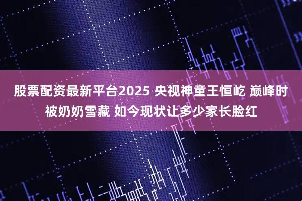 股票配资最新平台2025 央视神童王恒屹 巅峰时被奶奶雪藏 如今现状让多少家长脸红