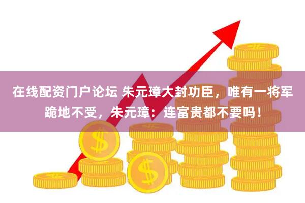 在线配资门户论坛 朱元璋大封功臣，唯有一将军跪地不受，朱元璋：连富贵都不要吗！